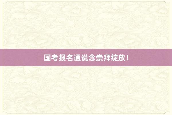 国考报名通说念崇拜绽放！