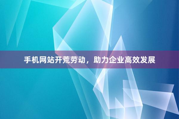 手机网站开荒劳动，助力企业高效发展