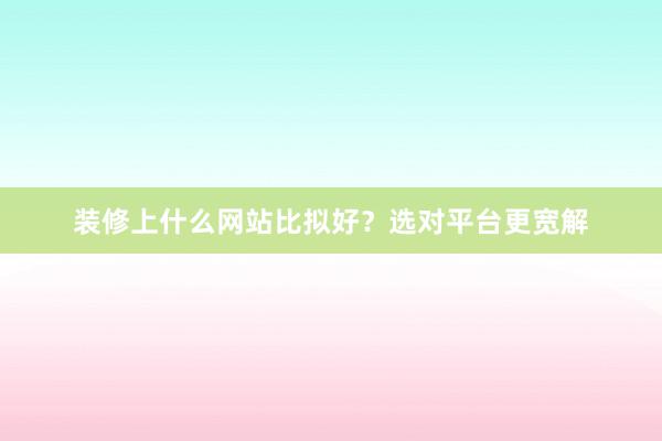 装修上什么网站比拟好？选对平台更宽解