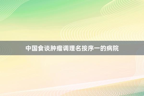 中国食谈肿瘤调理名按序一的病院
